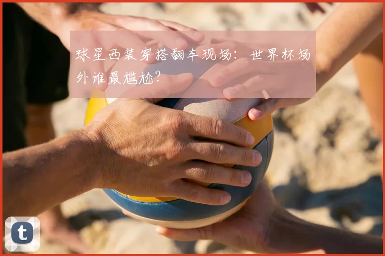 球星西装穿搭翻车现场：世界杯场外谁最尴尬？