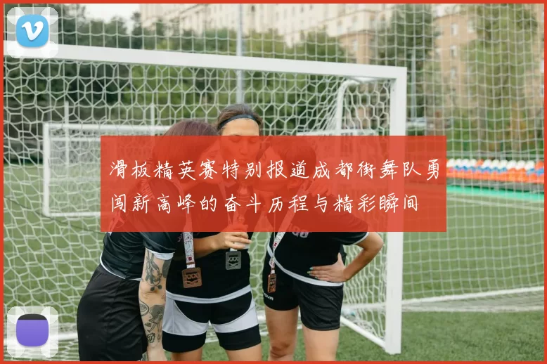 滑板精英赛特别报道成都街舞队勇闯新高峰的奋斗历程与精彩瞬间