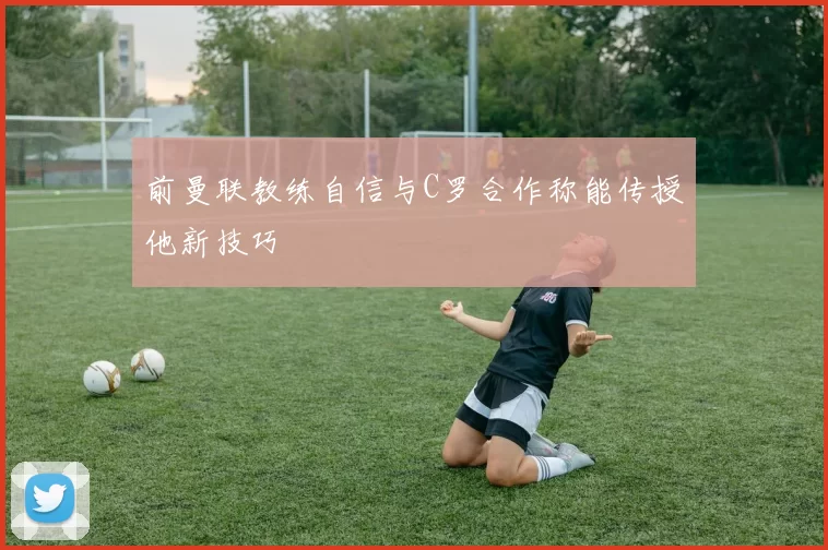 前曼联教练自信与C罗合作称能传授他新技巧