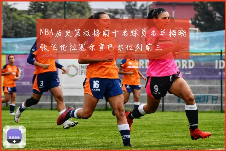 NBA历史篮板榜前十名球员名单揭晓张伯伦拉塞尔贾巴尔位列前三