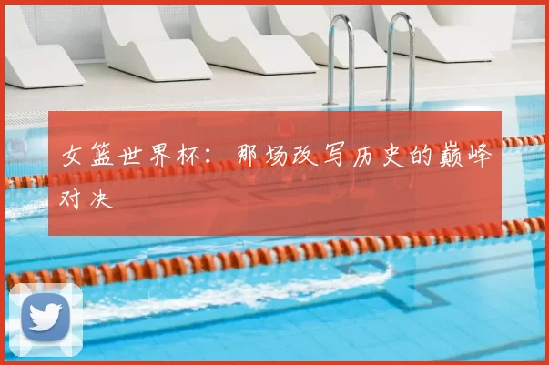 女篮世界杯:那场改写历史的巅峰对决