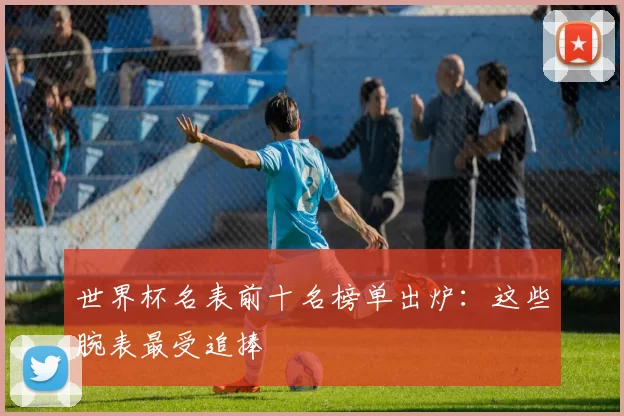 世界杯名表前十名榜单出炉：这些腕表最受追捧