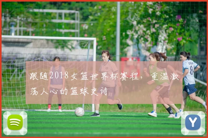 跟随2018女篮世界杯赛程，重温激荡人心的篮球史诗