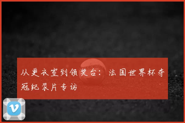 从更衣室到领奖台：法国世界杯夺冠纪录片专访