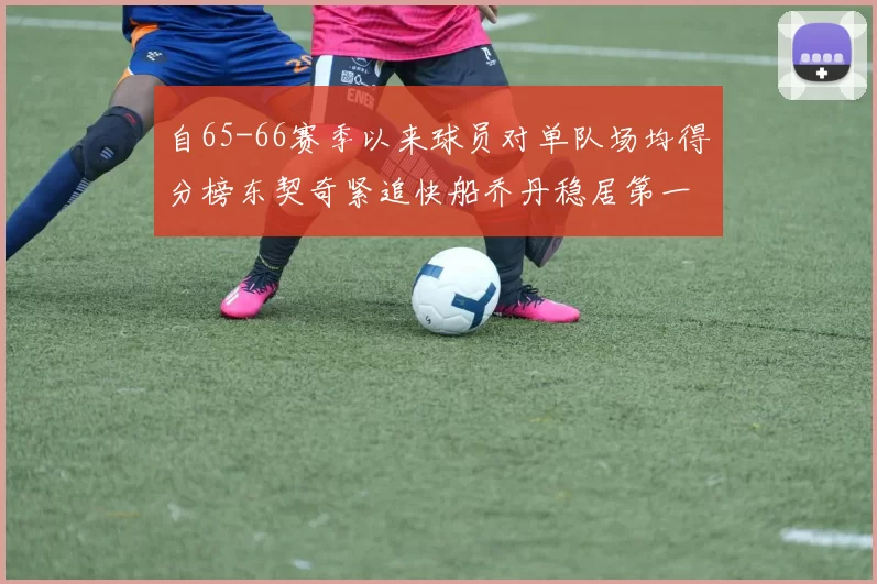 自65-66赛季以来球员对单队场均得分榜东契奇紧追快船乔丹稳居第一